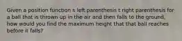 Given a position function s left parenthesis t right parenthesis for a ball that is thrown up in the air and then falls to the ground, how would you find the maximum height that that ball reaches before it falls?