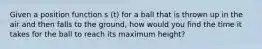 Given a position function s (t) for a ball that is thrown up in the air and then falls to the ground, how would you find the time it takes for the ball to reach its maximum height?