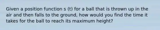 Given a position function s (t) for a ball that is thrown up in the air and then falls to the ground, how would you find the time it takes for the ball to reach its maximum height?