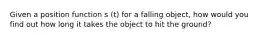 Given a position function s (t) for a falling object, how would you find out how long it takes the object to hit the ground?