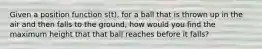 Given a position function s(t), for a ball that is thrown up in the air and then falls to the ground, how would you find the maximum height that that ball reaches before it falls?