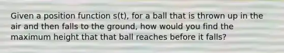 Given a position function s(t), for a ball that is thrown up in the air and then falls to the ground, how would you find the maximum height that that ball reaches before it falls?