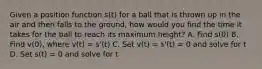 Given a position function s(t) for a ball that is thrown up in the air and then falls to the ground, how would you find the time it takes for the ball to reach its maximum height? A. Find s(0) B. Find v(0), where v(t) = s'(t) C. Set v(t) = s'(t) = 0 and solve for t D. Set s(t) = 0 and solve for t