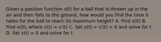 Given a position function s(t) for a ball that is thrown up in the air and then falls to the ground, how would you find the time it takes for the ball to reach its maximum height? A. Find s(0) B. Find v(0), where v(t) = s'(t) C. Set v(t) = s'(t) = 0 and solve for t D. Set s(t) = 0 and solve for t