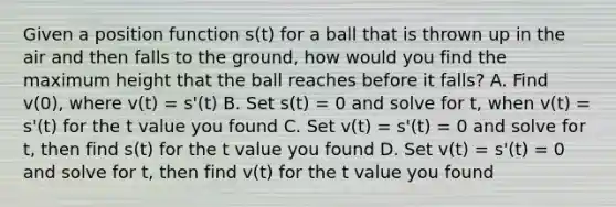 Given a position function s(t) for a ball that is thrown up in the air and then falls to the ground, how would you find the maximum height that the ball reaches before it falls? A. Find v(0), where v(t) = s'(t) B. Set s(t) = 0 and solve for t, when v(t) = s'(t) for the t value you found C. Set v(t) = s'(t) = 0 and solve for t, then find s(t) for the t value you found D. Set v(t) = s'(t) = 0 and solve for t, then find v(t) for the t value you found