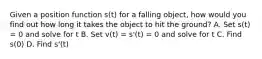 Given a position function s(t) for a falling object, how would you find out how long it takes the object to hit the ground? A. Set s(t) = 0 and solve for t B. Set v(t) = s'(t) = 0 and solve for t C. Find s(0) D. Find s'(t)