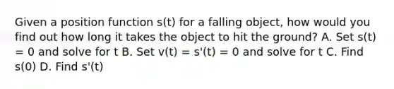 Given a position function s(t) for a falling object, how would you find out how long it takes the object to hit the ground? A. Set s(t) = 0 and solve for t B. Set v(t) = s'(t) = 0 and solve for t C. Find s(0) D. Find s'(t)