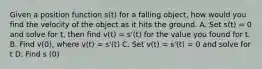 Given a position function s(t) for a falling object, how would you find the velocity of the object as it hits the ground. A. Set s(t) = 0 and solve for t, then find v(t) = s'(t) for the value you found for t. B. Find v(0), where v(t) = s'(t) C. Set v(t) = s'(t) = 0 and solve for t D. Find s (0)