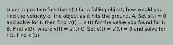 Given a position function s(t) for a falling object, how would you find the velocity of the object as it hits the ground. A. Set s(t) = 0 and solve for t, then find v(t) = s'(t) for the value you found for t. B. Find v(0), where v(t) = s'(t) C. Set v(t) = s'(t) = 0 and solve for t D. Find s (0)