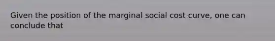 Given the position of the marginal social cost curve, one can conclude that