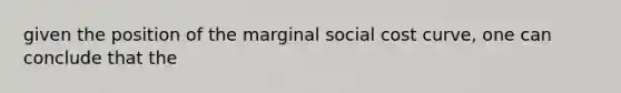 given the position of the marginal social cost curve, one can conclude that the