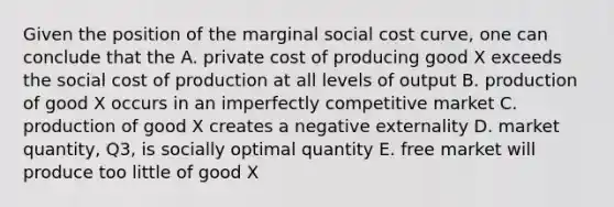 Given the position of the marginal social cost curve, one can conclude that the A. private cost of producing good X exceeds the social cost of production at all levels of output B. production of good X occurs in an imperfectly competitive market C. production of good X creates a negative externality D. market quantity, Q3, is socially optimal quantity E. free market will produce too little of good X