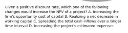 Given a positive discount rate, which one of the following changes would increase the NPV of a project? A. Increasing the firm's opportunity cost of capital B. Realizing a net decrease in working capital C. Spreading the total cash inflows over a longer time interval D. Increasing the project's estimated expenses