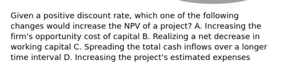 Given a positive discount rate, which one of the following changes would increase the NPV of a project? A. Increasing the firm's opportunity cost of capital B. Realizing a net decrease in working capital C. Spreading the total cash inflows over a longer time interval D. Increasing the project's estimated expenses