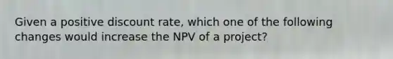 Given a positive discount rate, which one of the following changes would increase the NPV of a project?