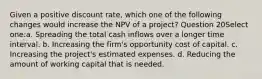 Given a positive discount rate, which one of the following changes would increase the NPV of a project? Question 20Select one:a. Spreading the total cash inflows over a longer time interval. b. Increasing the firm's opportunity cost of capital. c. Increasing the project's estimated expenses. d. Reducing the amount of working capital that is needed.