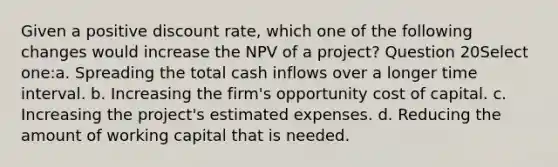 Given a positive discount rate, which one of the following changes would increase the NPV of a project? Question 20Select one:a. Spreading the total cash inflows over a longer time interval. b. Increasing the firm's opportunity cost of capital. c. Increasing the project's estimated expenses. d. Reducing the amount of working capital that is needed.