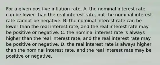 For a given positive inflation​ rate, A. the nominal interest rate can be lower than the real interest​ rate, but the nominal interest rate cannot be negative. B. the nominal interest rate can be lower than the real interest​ rate, and the real interest rate may be positive or negative. C. the nominal interest rate is always higher than the real interest​ rate, and the real interest rate may be positive or negative. D. the real interest rate is always higher than the nominal interest​ rate, and the real interest rate may be positive or negative.