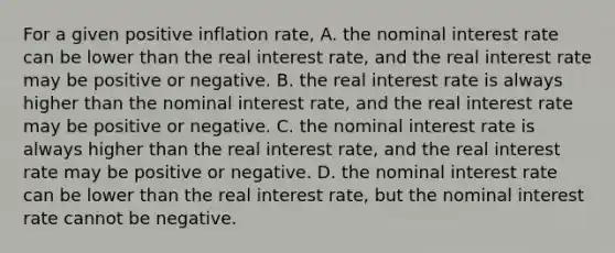 For a given positive inflation rate, A. the nominal interest rate can be lower than the real interest rate, and the real interest rate may be positive or negative. B. the real interest rate is always higher than the nominal interest rate, and the real interest rate may be positive or negative. C. the nominal interest rate is always higher than the real interest rate, and the real interest rate may be positive or negative. D. the nominal interest rate can be lower than the real interest rate, but the nominal interest rate cannot be negative.