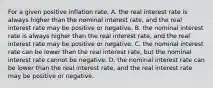 For a given positive inflation​ rate, A. the real interest rate is always higher than the nominal interest​ rate, and the real interest rate may be positive or negative. B. the nominal interest rate is always higher than the real interest​ rate, and the real interest rate may be positive or negative. C. the nominal interest rate can be lower than the real interest​ rate, but the nominal interest rate cannot be negative. D. the nominal interest rate can be lower than the real interest​ rate, and the real interest rate may be positive or negative.