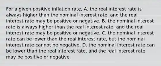 For a given positive inflation​ rate, A. the real interest rate is always higher than the nominal interest​ rate, and the real interest rate may be positive or negative. B. the nominal interest rate is always higher than the real interest​ rate, and the real interest rate may be positive or negative. C. the nominal interest rate can be lower than the real interest​ rate, but the nominal interest rate cannot be negative. D. the nominal interest rate can be lower than the real interest​ rate, and the real interest rate may be positive or negative.