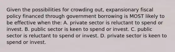 Given the possibilities for crowding out, expansionary fiscal policy financed through government borrowing is MOST likely to be effective when the: A. private sector is reluctant to spend or invest. B. public sector is keen to spend or invest. C. public sector is reluctant to spend or invest. D. private sector is keen to spend or invest.