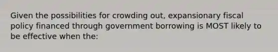 Given the possibilities for crowding out, expansionary fiscal policy financed through government borrowing is MOST likely to be effective when the: