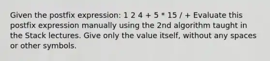 Given the postfix expression: 1 2 4 + 5 * 15 / + Evaluate this postfix expression manually using the 2nd algorithm taught in the Stack lectures. Give only the value itself, without any spaces or other symbols.