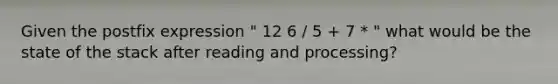 Given the postfix expression " 12 6 / 5 + 7 * " what would be the state of the stack after reading and processing?