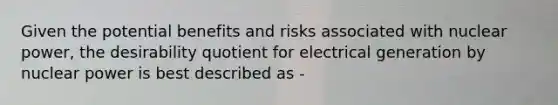 Given the potential benefits and risks associated with nuclear power, the desirability quotient for electrical generation by nuclear power is best described as -