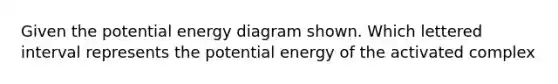 Given the potential energy diagram shown. Which lettered interval represents the potential energy of the activated complex