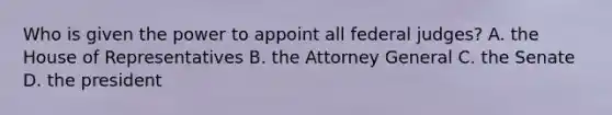 Who is given the power to appoint all federal judges? A. the House of Representatives B. the Attorney General C. the Senate D. the president