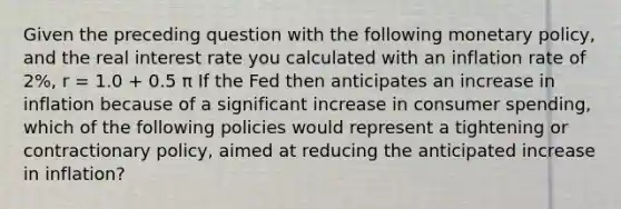 Given the preceding question with the following monetary policy, and the real interest rate you calculated with an inflation rate of 2%, r = 1.0 + 0.5 π If the Fed then anticipates an increase in inflation because of a significant increase in consumer spending, which of the following policies would represent a tightening or contractionary policy, aimed at reducing the anticipated increase in inflation?