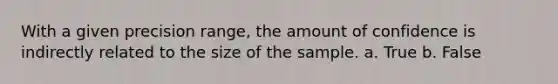 With a given precision range, the amount of confidence is indirectly related to the size of the sample. a. True b. False