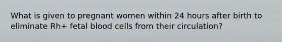 What is given to pregnant women within 24 hours after birth to eliminate Rh+ fetal blood cells from their circulation?