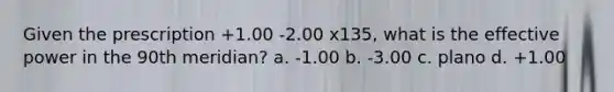 Given the prescription +1.00 -2.00 x135, what is the effective power in the 90th meridian? a. -1.00 b. -3.00 c. plano d. +1.00