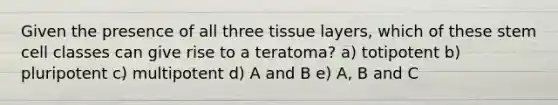 Given the presence of all three tissue layers, which of these stem cell classes can give rise to a teratoma? a) totipotent b) pluripotent c) multipotent d) A and B e) A, B and C