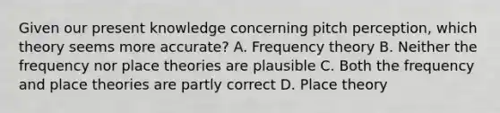 Given our present knowledge concerning pitch perception, which theory seems more accurate? A. Frequency theory B. Neither the frequency nor place theories are plausible C. Both the frequency and place theories are partly correct D. Place theory