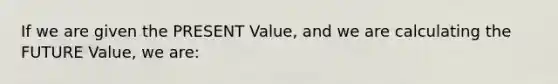 If we are given the PRESENT Value, and we are calculating the FUTURE Value, we are: