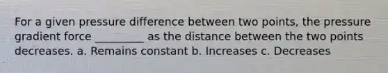 For a given pressure difference between two points, the pressure gradient force _________ as the distance between the two points decreases. a. Remains constant b. Increases c. Decreases