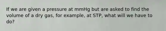 If we are given a pressure at mmHg but are asked to find the volume of a dry gas, for example, at STP, what will we have to do?