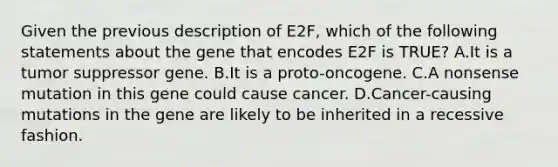 Given the previous description of E2F, which of the following statements about the gene that encodes E2F is TRUE? A.It is a tumor suppressor gene. B.It is a proto-oncogene. C.A nonsense mutation in this gene could cause cancer. D.Cancer-causing mutations in the gene are likely to be inherited in a recessive fashion.