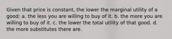 Given that price is constant, the lower the marginal utility of a good: a. the less you are willing to buy of it. b. the more you are willing to buy of it. c. the lower the total utility of that good. d. the more substitutes there are.