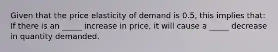 Given that the price elasticity of demand is 0.5, this implies that: If there is an _____ increase in price, it will cause a _____ decrease in quantity demanded.