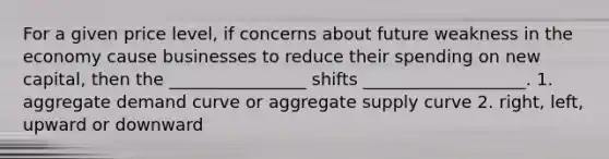 For a given price level, if concerns about future weakness in the economy cause businesses to reduce their spending on new capital, then the ________________ shifts ___________________. 1. aggregate demand curve or aggregate supply curve 2. right, left, upward or downward