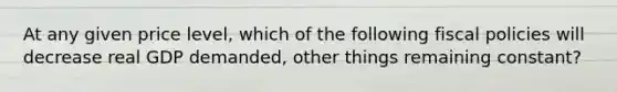 At any given price level, which of the following fiscal policies will decrease real GDP demanded, other things remaining constant?