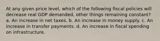 At any given price level, which of the following fiscal policies will decrease real GDP demanded, other things remaining constant? a. An increase in net taxes. b. An increase in money supply. c. An increase in transfer payments. d. An increase in fiscal spending on infrastructure.