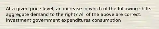 At a given price level, an increase in which of the following shifts aggregate demand to the right? All of the above are correct. investment government expenditures consumption