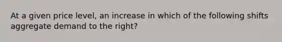 At a given price level, an increase in which of the following shifts aggregate demand to the right?