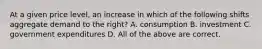 At a given price level, an increase in which of the following shifts aggregate demand to the right? A. consumption B. investment C. government expenditures D. All of the above are correct.